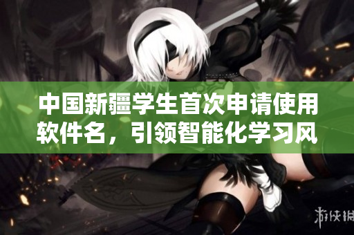 中国新疆学生首次申请使用软件名，引领智能化学习风潮