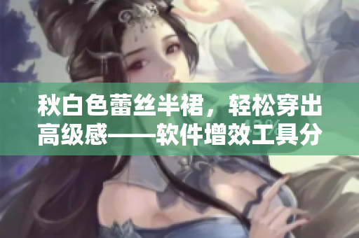 秋白色蕾丝半裙，轻松穿出高级感——软件增效工具分享