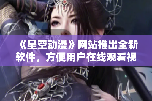 《星空动漫》网站推出全新软件，方便用户在线观看视频！