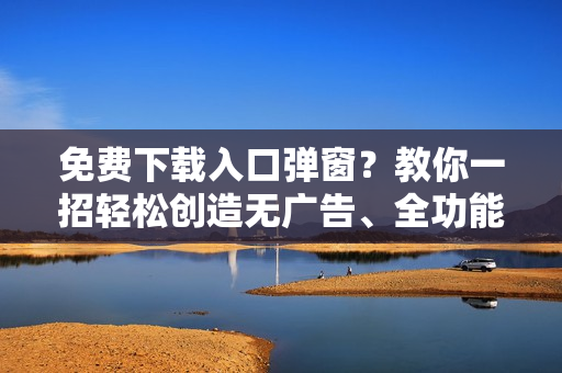 免费下载入口弹窗？教你一招轻松创造无广告、全功能软件