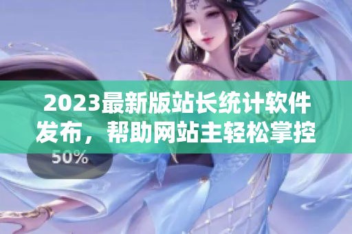 2023最新版站长统计软件发布，帮助网站主轻松掌控网站运营！