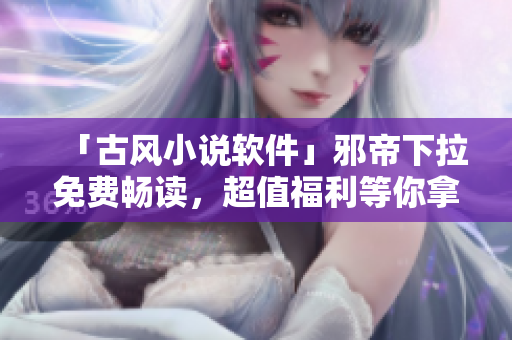 「古风小说软件」邪帝下拉免费畅读，超值福利等你拿！