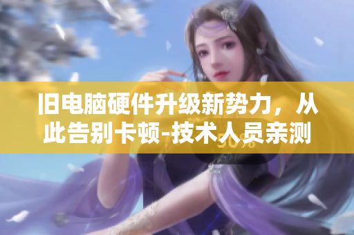 旧电脑硬件升级新势力，从此告别卡顿-技术人员亲测！