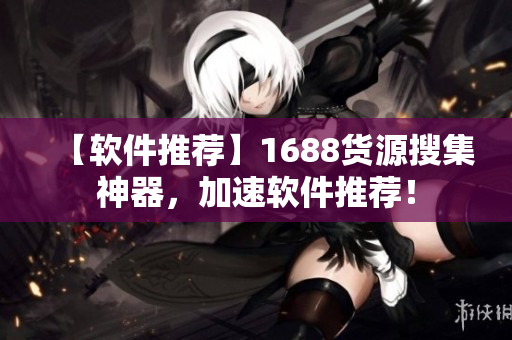 【软件推荐】1688货源搜集神器，加速软件推荐！