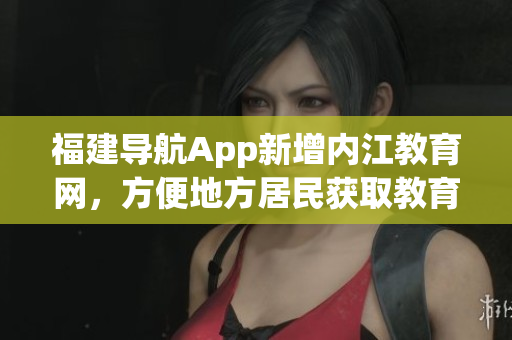 福建导航App新增内江教育网，方便地方居民获取教育资源