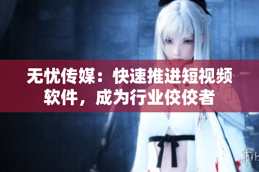 无忧传媒：快速推进短视频软件，成为行业佼佼者