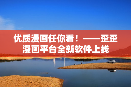 优质漫画任你看！——歪歪漫画平台全新软件上线