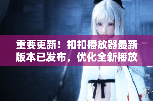 重要更新！扣扣播放器最新版本已发布，优化全新播放引擎！