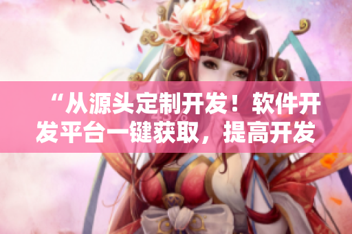 “从源头定制开发！软件开发平台一键获取，提高开发效率”