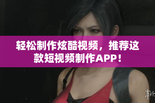 轻松制作炫酷视频，推荐这款短视频制作APP！