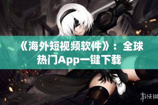 《海外短视频软件》：全球热门App一键下载