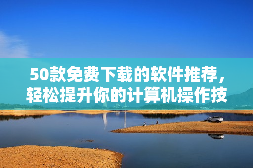 50款免费下载的软件推荐，轻松提升你的计算机操作技能