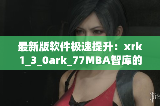 最新版软件极速提升：xrk1_3_0ark_77MBA智库的技术革新揭秘