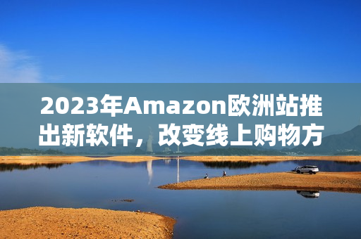 2023年Amazon欧洲站推出新软件，改变线上购物方式