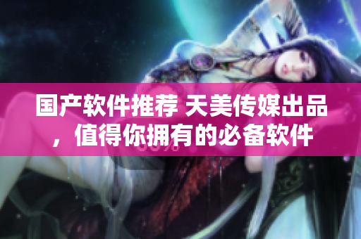 国产软件推荐 天美传媒出品，值得你拥有的必备软件
