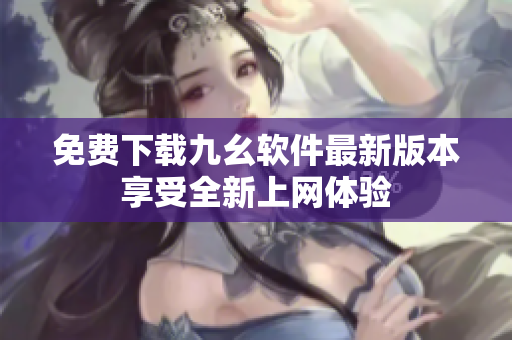 免费下载九幺软件最新版本享受全新上网体验