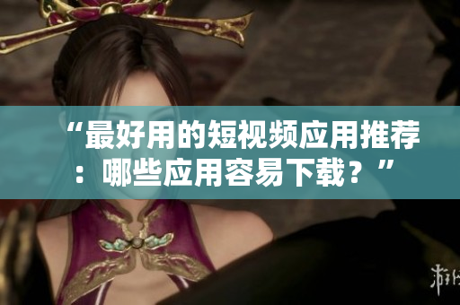 “最好用的短视频应用推荐：哪些应用容易下载？”