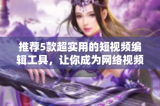 推荐5款超实用的短视频编辑工具，让你成为网络视频达人！