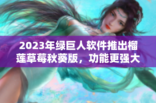 2023年绿巨人软件推出榴莲草莓秋葵版，功能更强大！