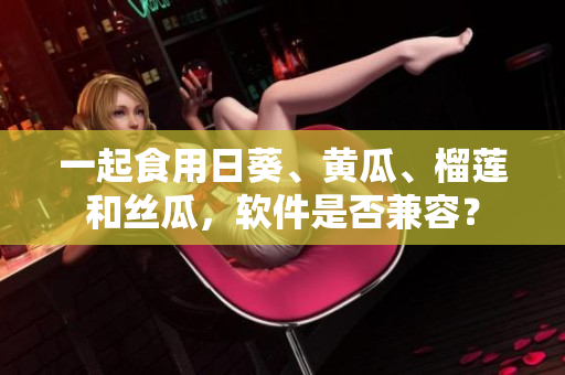 一起食用日葵、黄瓜、榴莲和丝瓜，软件是否兼容？