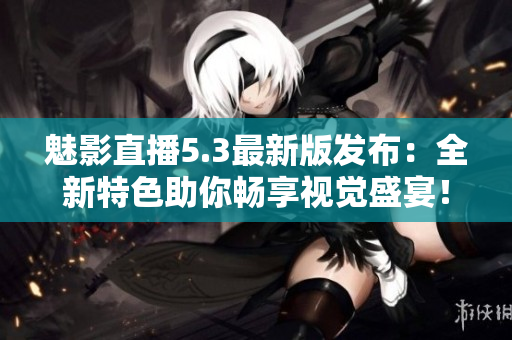 魅影直播5.3最新版发布：全新特色助你畅享视觉盛宴！