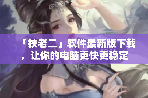 「扶老二」软件最新版下载，让你的电脑更快更稳定