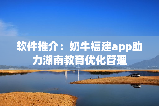 软件推介：奶牛福建app助力湖南教育优化管理