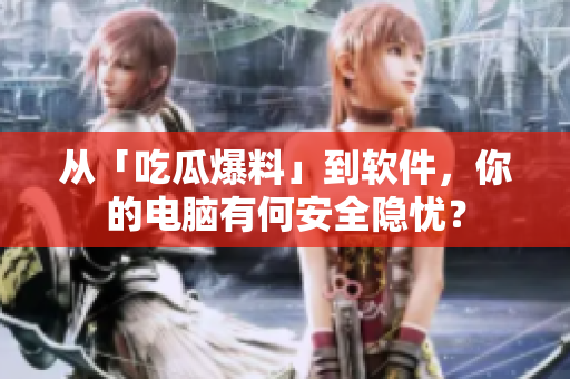 从「吃瓜爆料」到软件，你的电脑有何安全隐忧？