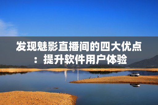 发现魅影直播间的四大优点：提升软件用户体验