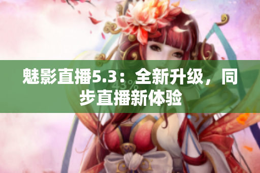 魅影直播5.3：全新升级，同步直播新体验