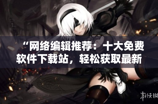 “网络编辑推荐：十大免费软件下载站，轻松获取最新软件！”