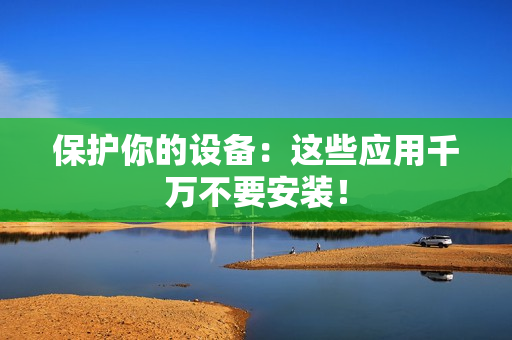 保护你的设备：这些应用千万不要安装！