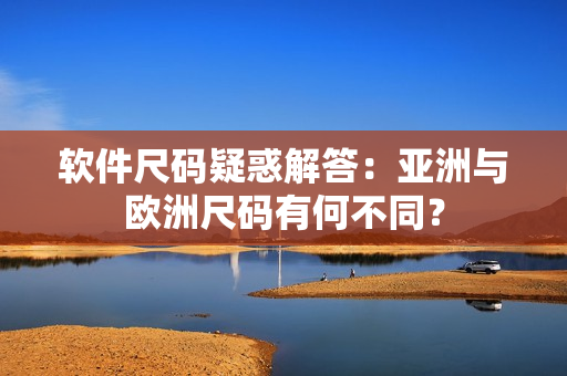 软件尺码疑惑解答：亚洲与欧洲尺码有何不同？