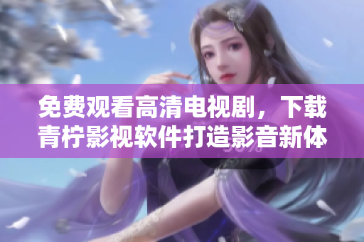 免费观看高清电视剧，下载青柠影视软件打造影音新体验！