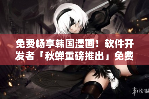 免费畅享韩国漫画！软件开发者「秋蝉重磅推出」免费韩漫APP！