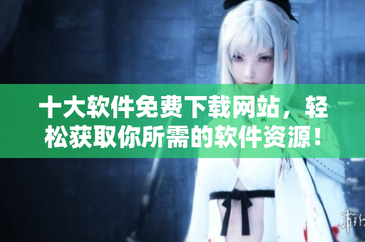 十大软件免费下载网站，轻松获取你所需的软件资源！