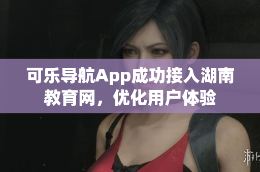 可乐导航App成功接入湖南教育网，优化用户体验