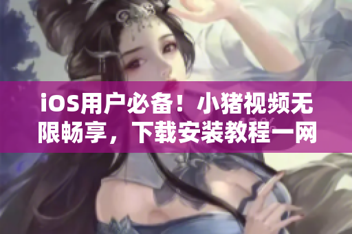 iOS用户必备！小猪视频无限畅享，下载安装教程一网打尽