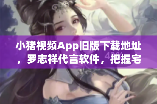 小猪视频App旧版下载地址，罗志祥代言软件，把握宅家好时光