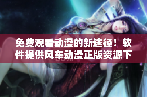 免费观看动漫的新途径！软件提供风车动漫正版资源下载