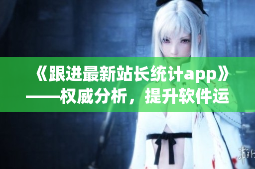 《跟进最新站长统计app》——权威分析，提升软件运营利器