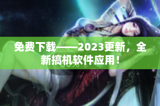 免费下载——2023更新，全新搞机软件应用！