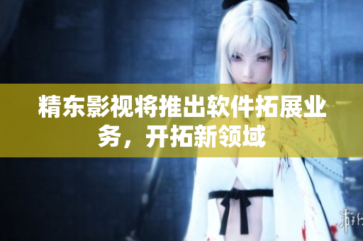 精东影视将推出软件拓展业务，开拓新领域