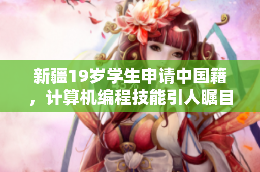 新疆19岁学生申请中国籍，计算机编程技能引人瞩目