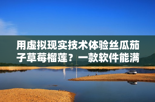 用虚拟现实技术体验丝瓜茄子草莓榴莲？一款软件能满足你！
