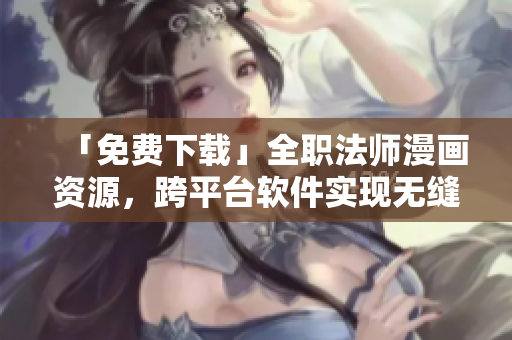 「免费下载」全职法师漫画资源，跨平台软件实现无缝阅读体验