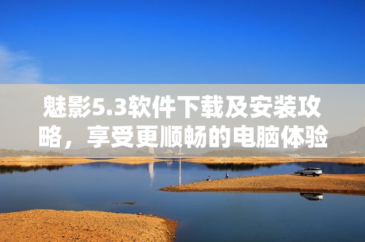 魅影5.3软件下载及安装攻略，享受更顺畅的电脑体验！