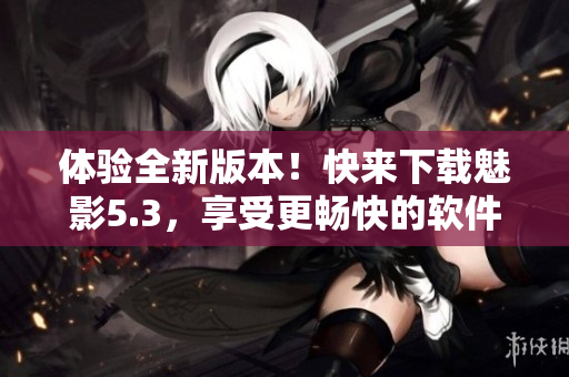 体验全新版本！快来下载魅影5.3，享受更畅快的软件操作！