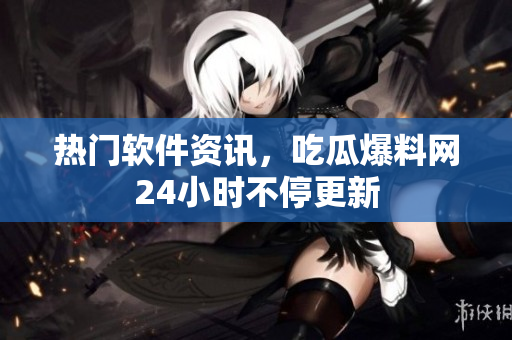 热门软件资讯，吃瓜爆料网24小时不停更新