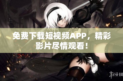 免费下载短视频APP，精彩影片尽情观看！